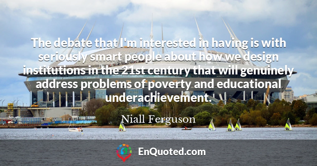 The debate that I'm interested in having is with seriously smart people about how we design institutions in the 21st century that will genuinely address problems of poverty and educational underachievement.