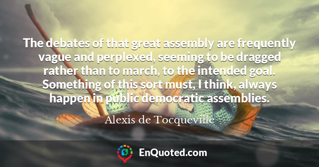 The debates of that great assembly are frequently vague and perplexed, seeming to be dragged rather than to march, to the intended goal. Something of this sort must, I think, always happen in public democratic assemblies.