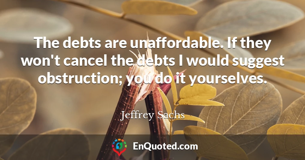 The debts are unaffordable. If they won't cancel the debts I would suggest obstruction; you do it yourselves.