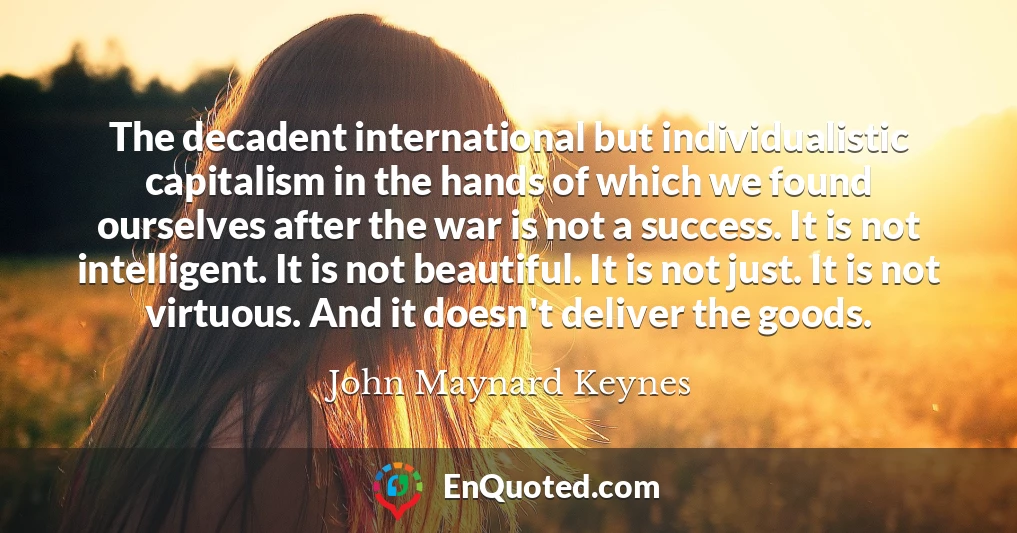 The decadent international but individualistic capitalism in the hands of which we found ourselves after the war is not a success. It is not intelligent. It is not beautiful. It is not just. It is not virtuous. And it doesn't deliver the goods.