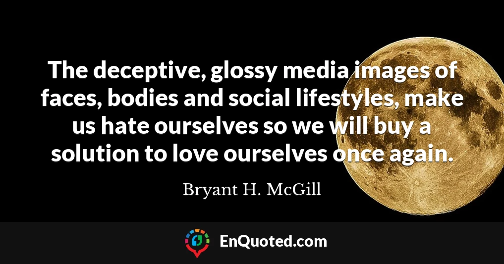 The deceptive, glossy media images of faces, bodies and social lifestyles, make us hate ourselves so we will buy a solution to love ourselves once again.
