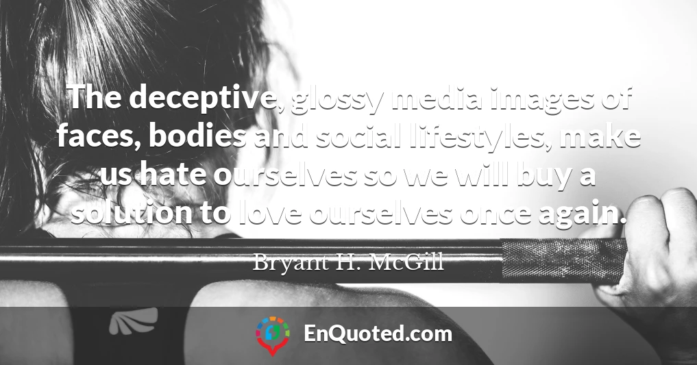 The deceptive, glossy media images of faces, bodies and social lifestyles, make us hate ourselves so we will buy a solution to love ourselves once again.