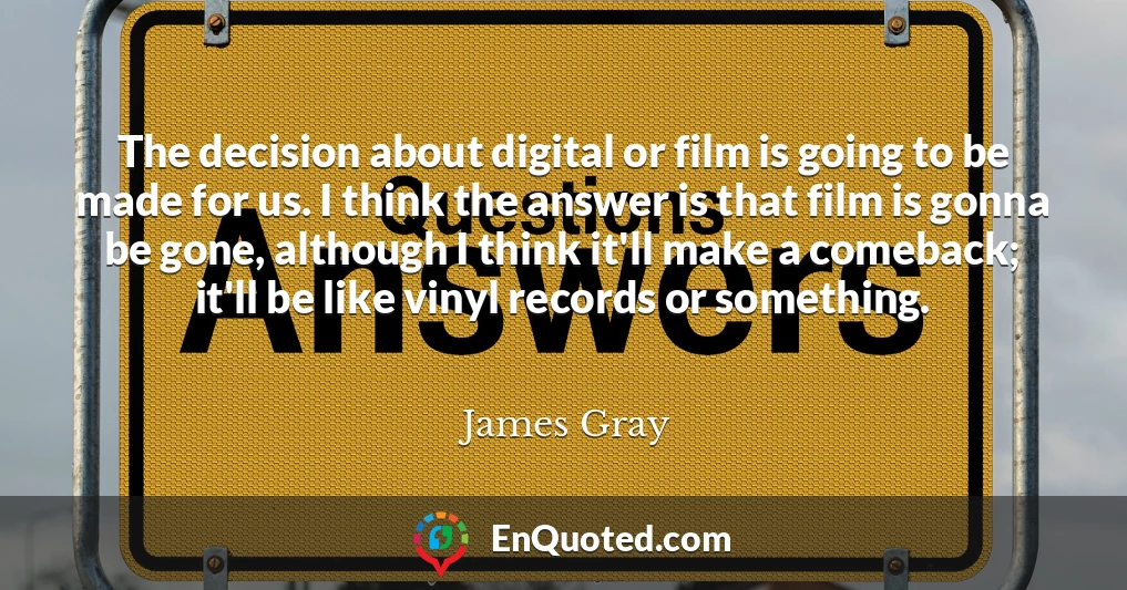 The decision about digital or film is going to be made for us. I think the answer is that film is gonna be gone, although I think it'll make a comeback; it'll be like vinyl records or something.