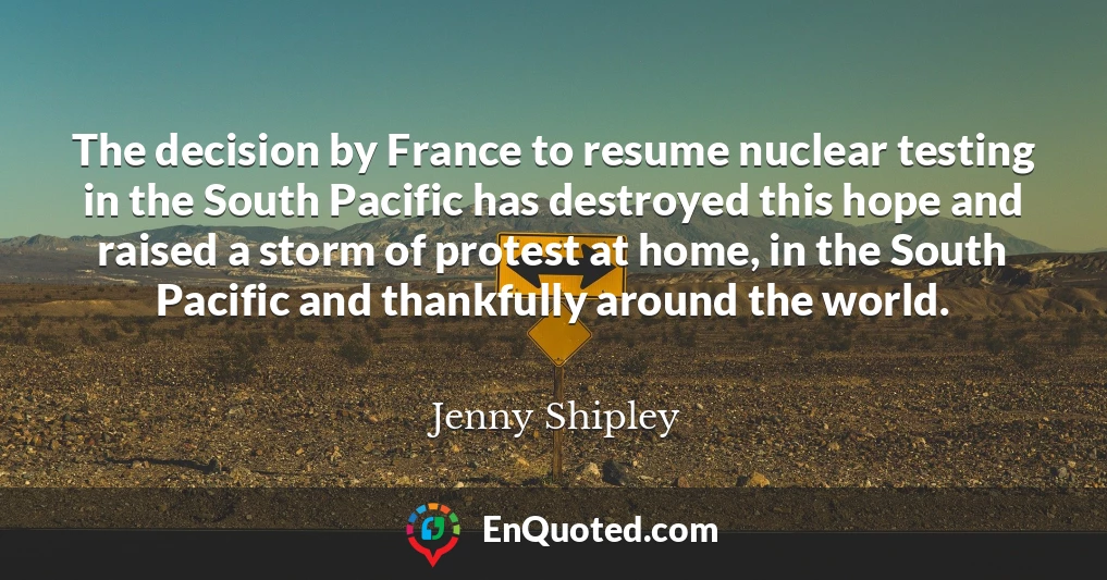 The decision by France to resume nuclear testing in the South Pacific has destroyed this hope and raised a storm of protest at home, in the South Pacific and thankfully around the world.