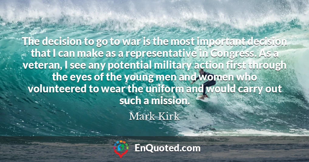 The decision to go to war is the most important decision that I can make as a representative in Congress. As a veteran, I see any potential military action first through the eyes of the young men and women who volunteered to wear the uniform and would carry out such a mission.