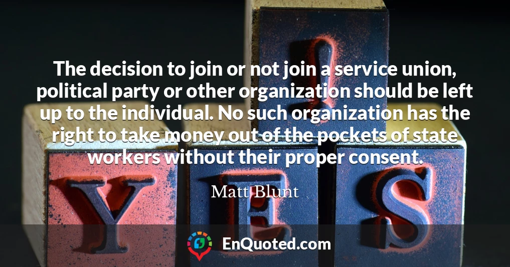 The decision to join or not join a service union, political party or other organization should be left up to the individual. No such organization has the right to take money out of the pockets of state workers without their proper consent.