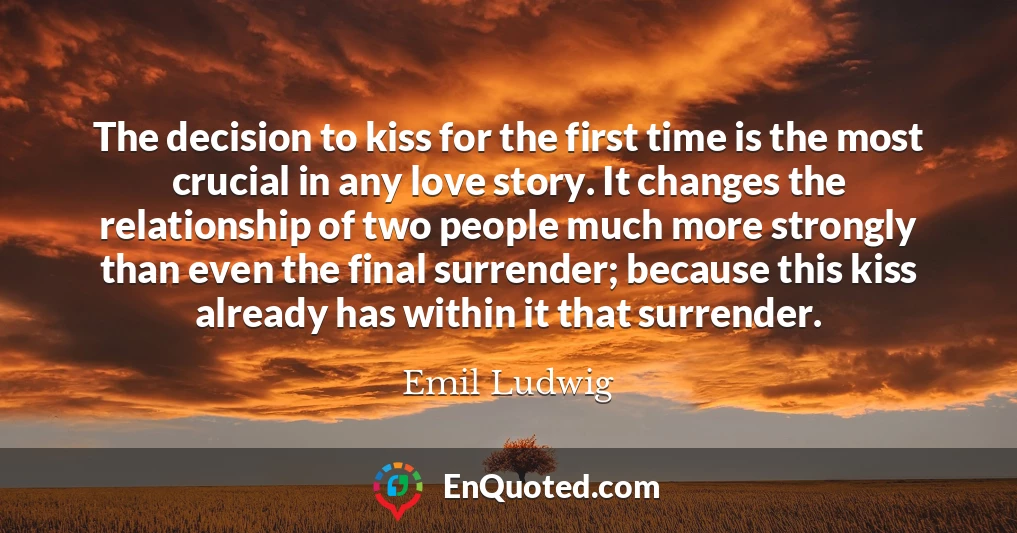 The decision to kiss for the first time is the most crucial in any love story. It changes the relationship of two people much more strongly than even the final surrender; because this kiss already has within it that surrender.