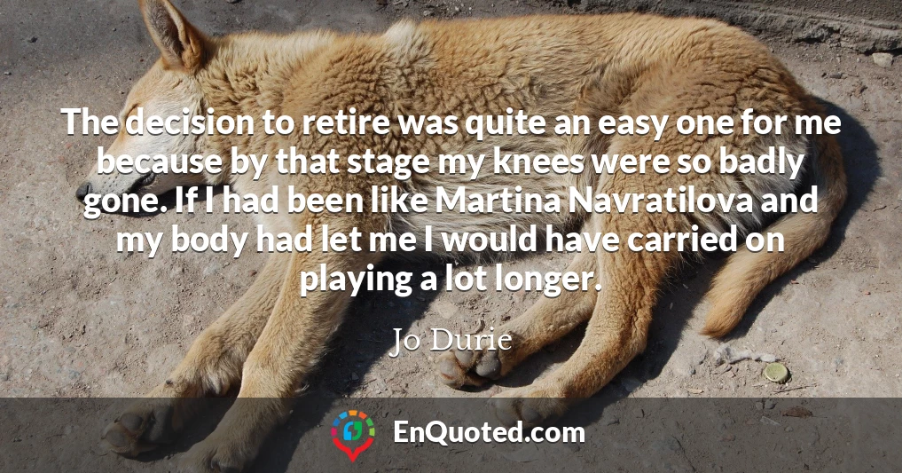 The decision to retire was quite an easy one for me because by that stage my knees were so badly gone. If I had been like Martina Navratilova and my body had let me I would have carried on playing a lot longer.