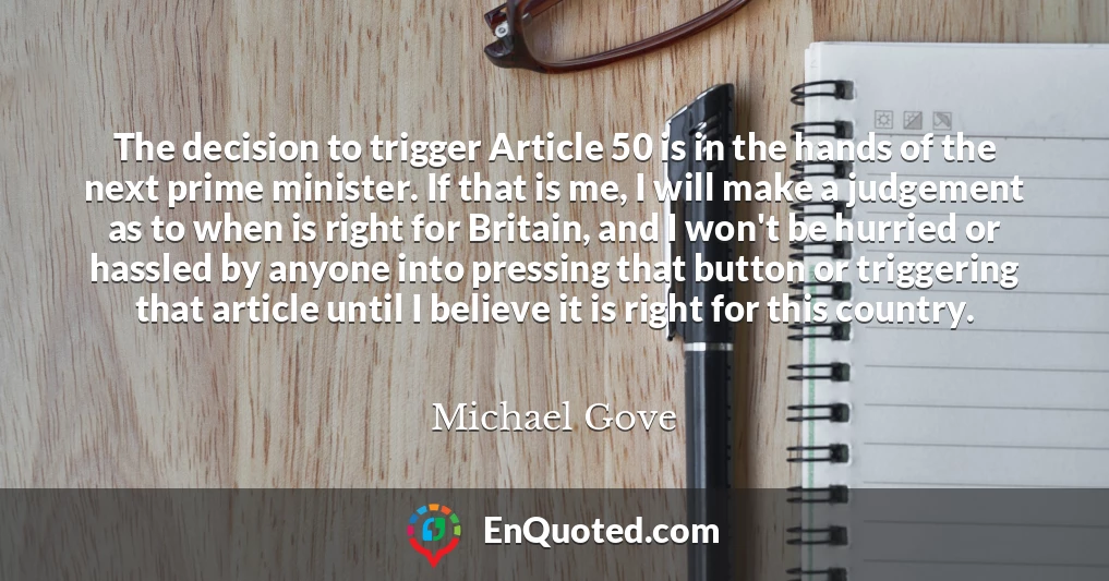 The decision to trigger Article 50 is in the hands of the next prime minister. If that is me, I will make a judgement as to when is right for Britain, and I won't be hurried or hassled by anyone into pressing that button or triggering that article until I believe it is right for this country.