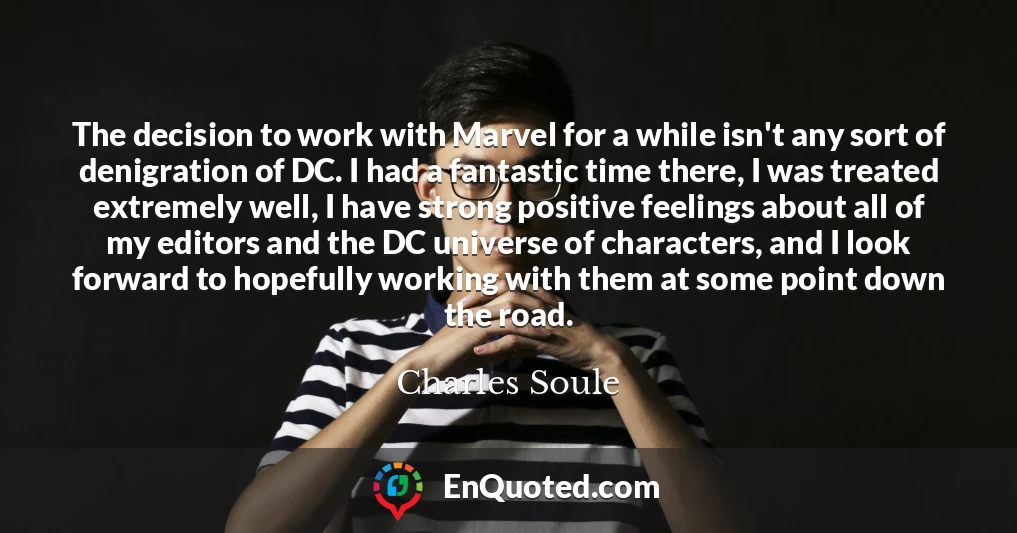 The decision to work with Marvel for a while isn't any sort of denigration of DC. I had a fantastic time there, I was treated extremely well, I have strong positive feelings about all of my editors and the DC universe of characters, and I look forward to hopefully working with them at some point down the road.