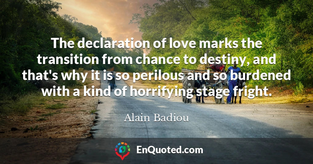 The declaration of love marks the transition from chance to destiny, and that's why it is so perilous and so burdened with a kind of horrifying stage fright.