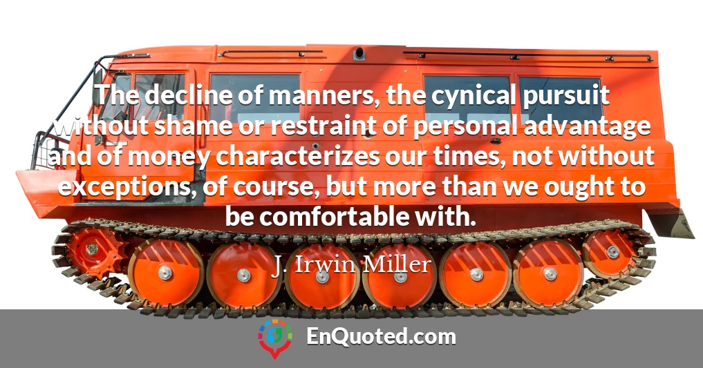 The decline of manners, the cynical pursuit without shame or restraint of personal advantage and of money characterizes our times, not without exceptions, of course, but more than we ought to be comfortable with.