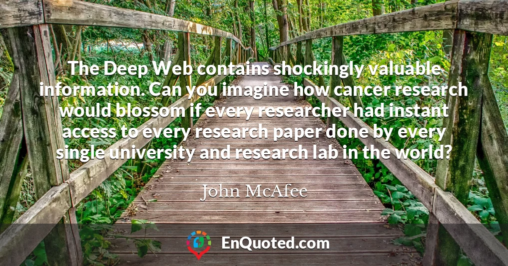 The Deep Web contains shockingly valuable information. Can you imagine how cancer research would blossom if every researcher had instant access to every research paper done by every single university and research lab in the world?