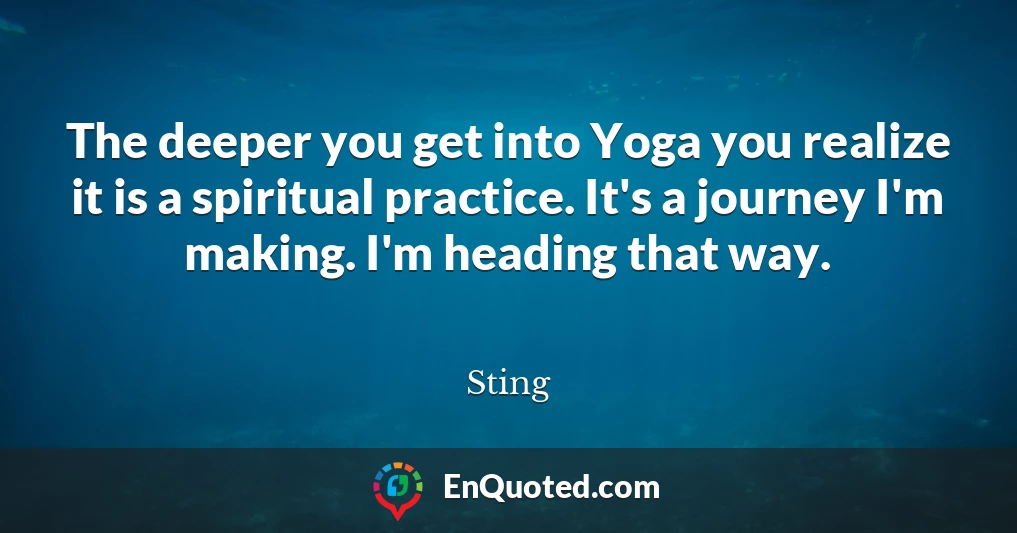The deeper you get into Yoga you realize it is a spiritual practice. It's a journey I'm making. I'm heading that way.