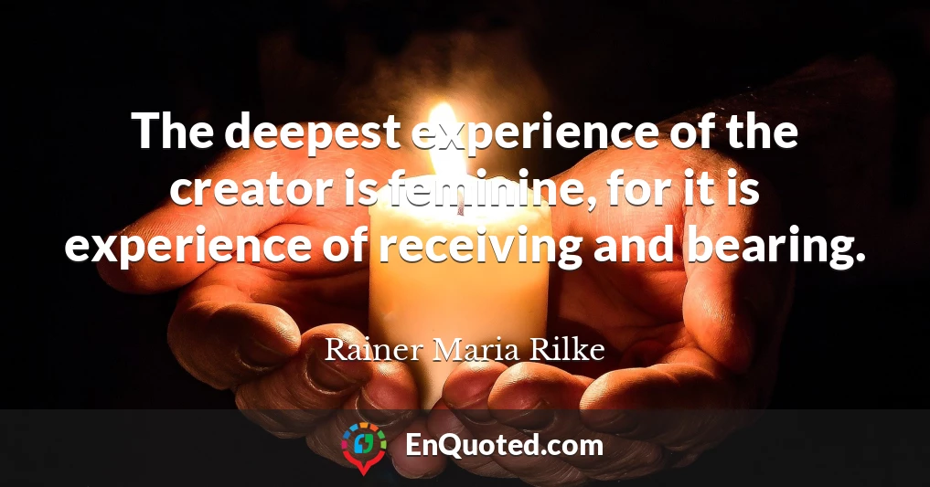 The deepest experience of the creator is feminine, for it is experience of receiving and bearing.