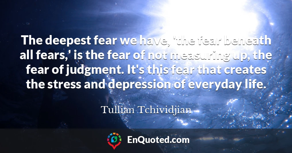 The deepest fear we have, 'the fear beneath all fears,' is the fear of not measuring up, the fear of judgment. It's this fear that creates the stress and depression of everyday life.