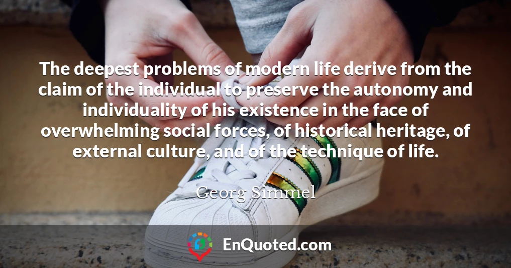 The deepest problems of modern life derive from the claim of the individual to preserve the autonomy and individuality of his existence in the face of overwhelming social forces, of historical heritage, of external culture, and of the technique of life.