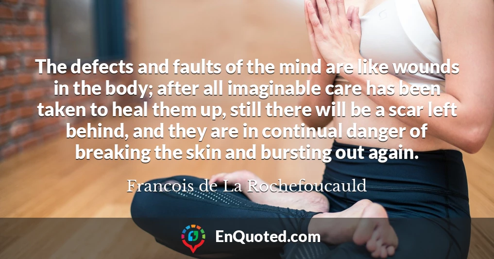 The defects and faults of the mind are like wounds in the body; after all imaginable care has been taken to heal them up, still there will be a scar left behind, and they are in continual danger of breaking the skin and bursting out again.
