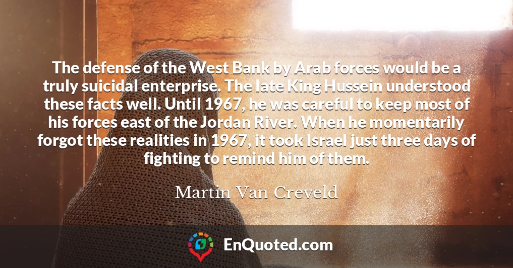 The defense of the West Bank by Arab forces would be a truly suicidal enterprise. The late King Hussein understood these facts well. Until 1967, he was careful to keep most of his forces east of the Jordan River. When he momentarily forgot these realities in 1967, it took Israel just three days of fighting to remind him of them.