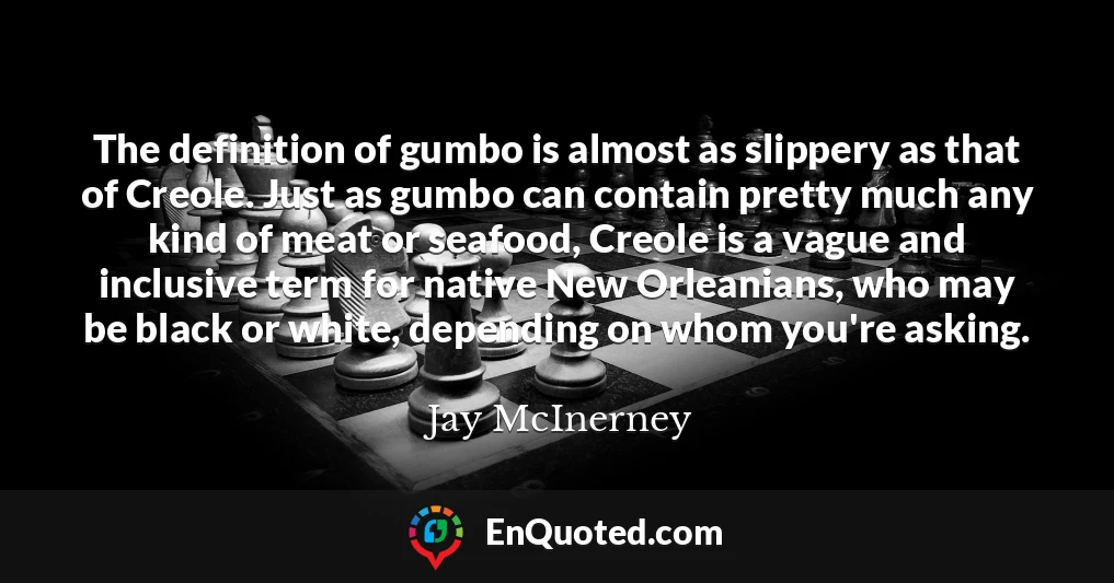 The definition of gumbo is almost as slippery as that of Creole. Just as gumbo can contain pretty much any kind of meat or seafood, Creole is a vague and inclusive term for native New Orleanians, who may be black or white, depending on whom you're asking.