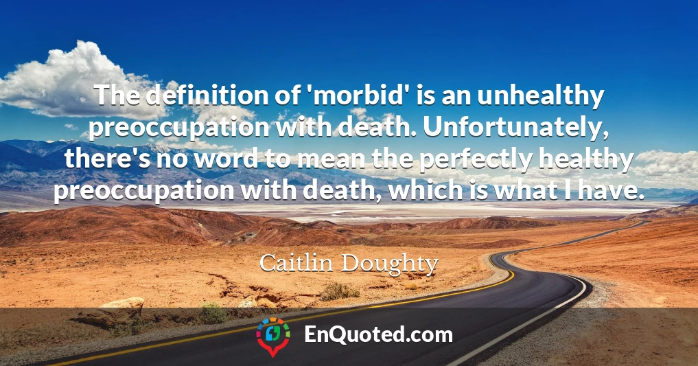 The definition of 'morbid' is an unhealthy preoccupation with death. Unfortunately, there's no word to mean the perfectly healthy preoccupation with death, which is what I have.