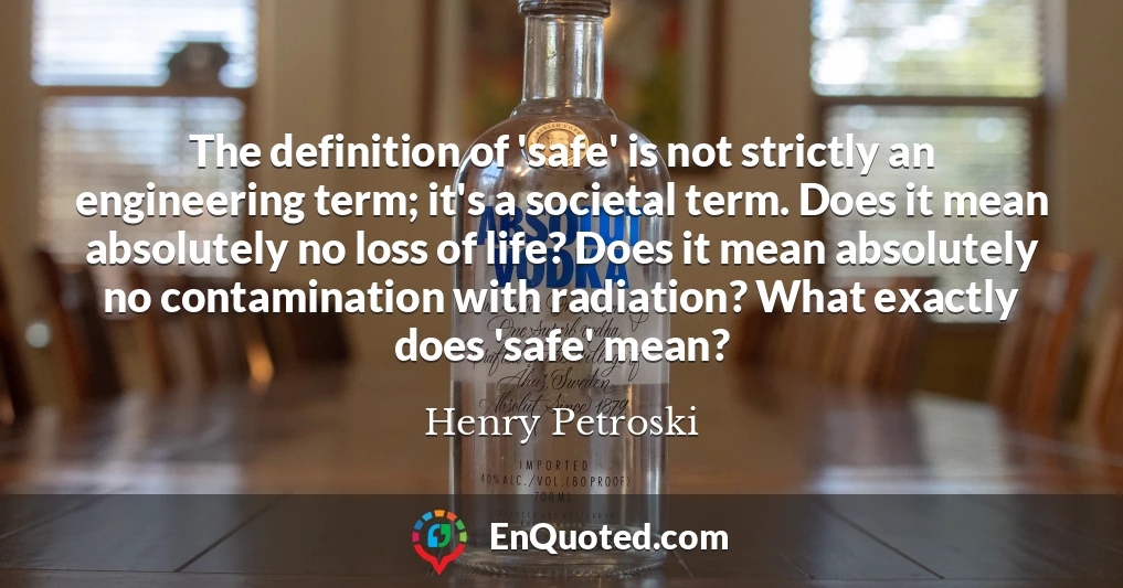 The definition of 'safe' is not strictly an engineering term; it's a societal term. Does it mean absolutely no loss of life? Does it mean absolutely no contamination with radiation? What exactly does 'safe' mean?