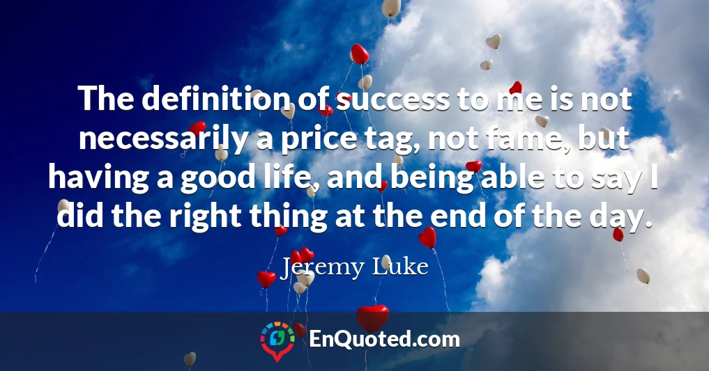 The definition of success to me is not necessarily a price tag, not fame, but having a good life, and being able to say I did the right thing at the end of the day.