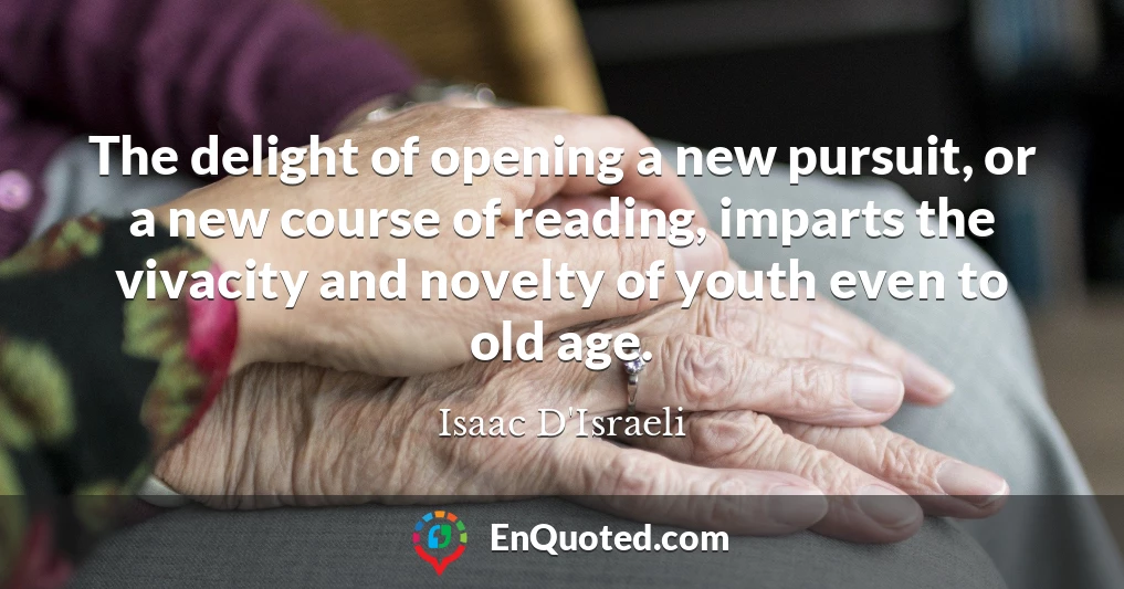 The delight of opening a new pursuit, or a new course of reading, imparts the vivacity and novelty of youth even to old age.