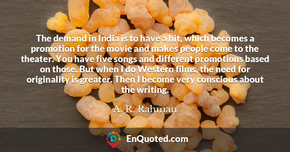 The demand in India is to have a hit, which becomes a promotion for the movie and makes people come to the theater. You have five songs and different promotions based on those. But when I do Western films, the need for originality is greater. Then I become very conscious about the writing.