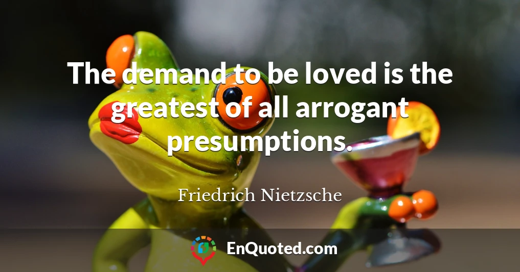 The demand to be loved is the greatest of all arrogant presumptions.