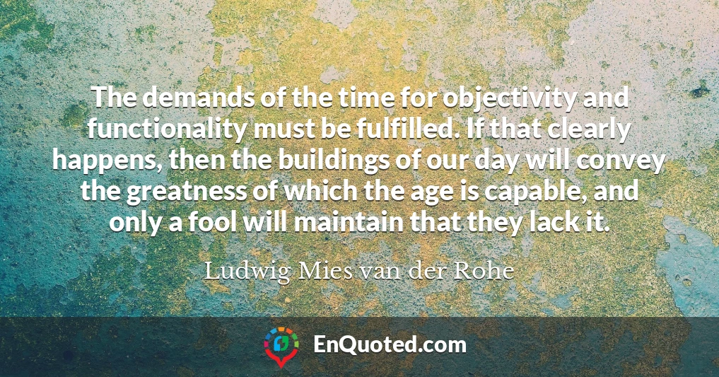 The demands of the time for objectivity and functionality must be fulfilled. If that clearly happens, then the buildings of our day will convey the greatness of which the age is capable, and only a fool will maintain that they lack it.