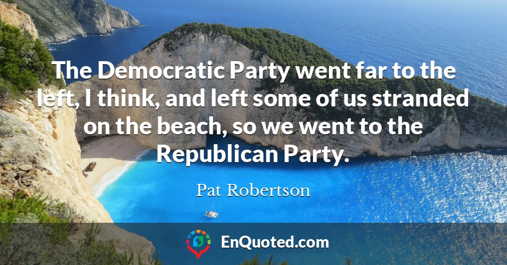 The Democratic Party went far to the left, I think, and left some of us stranded on the beach, so we went to the Republican Party.