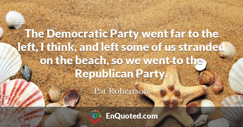 The Democratic Party went far to the left, I think, and left some of us stranded on the beach, so we went to the Republican Party.