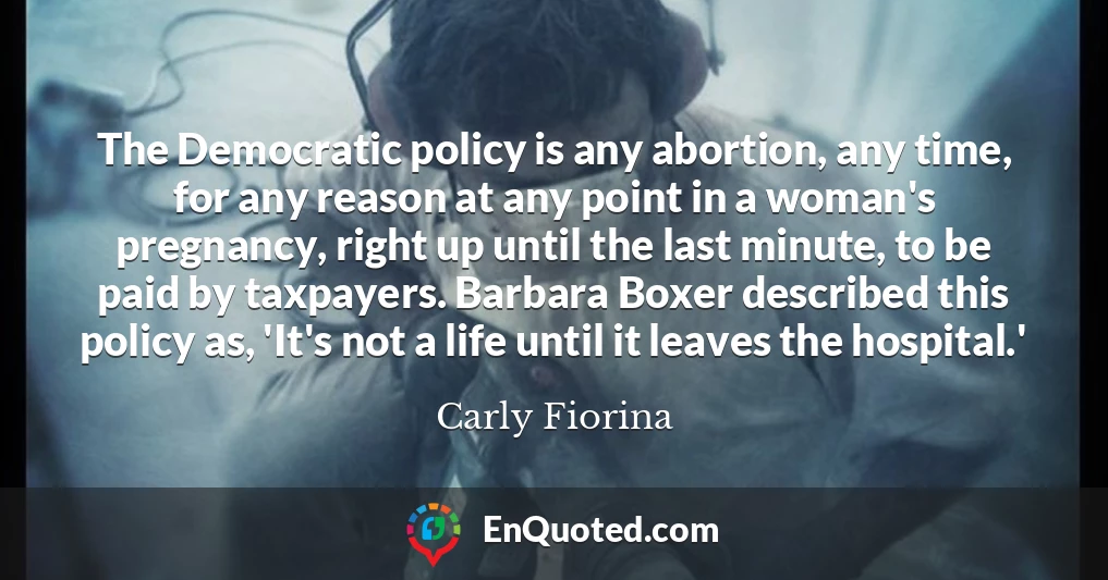 The Democratic policy is any abortion, any time, for any reason at any point in a woman's pregnancy, right up until the last minute, to be paid by taxpayers. Barbara Boxer described this policy as, 'It's not a life until it leaves the hospital.'