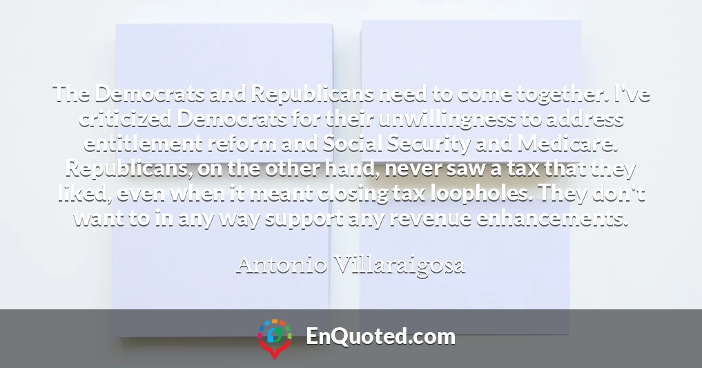 The Democrats and Republicans need to come together. I've criticized Democrats for their unwillingness to address entitlement reform and Social Security and Medicare. Republicans, on the other hand, never saw a tax that they liked, even when it meant closing tax loopholes. They don't want to in any way support any revenue enhancements.