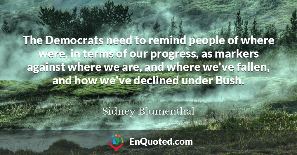 The Democrats need to remind people of where were, in terms of our progress, as markers against where we are, and where we've fallen, and how we've declined under Bush.