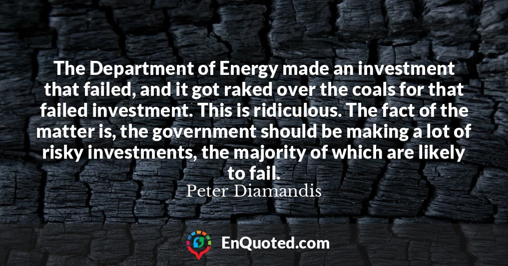 The Department of Energy made an investment that failed, and it got raked over the coals for that failed investment. This is ridiculous. The fact of the matter is, the government should be making a lot of risky investments, the majority of which are likely to fail.