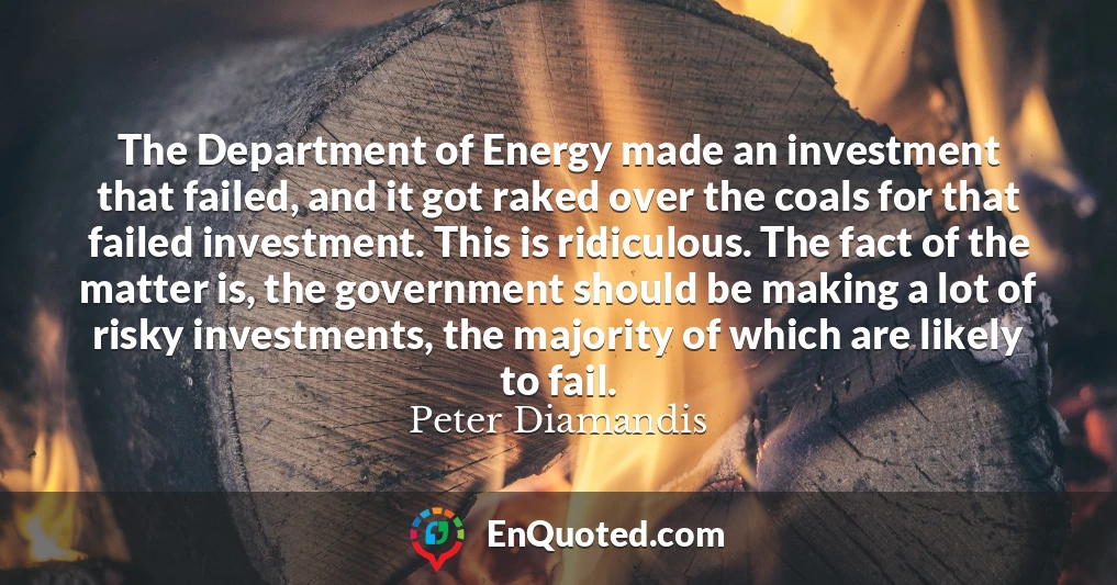 The Department of Energy made an investment that failed, and it got raked over the coals for that failed investment. This is ridiculous. The fact of the matter is, the government should be making a lot of risky investments, the majority of which are likely to fail.