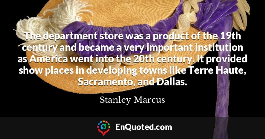 The department store was a product of the 19th century and became a very important institution as America went into the 20th century. It provided show places in developing towns like Terre Haute, Sacramento, and Dallas.