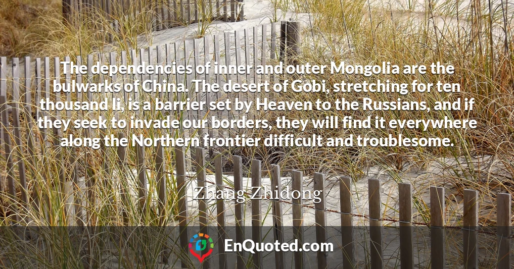 The dependencies of inner and outer Mongolia are the bulwarks of China. The desert of Gobi, stretching for ten thousand li, is a barrier set by Heaven to the Russians, and if they seek to invade our borders, they will find it everywhere along the Northern frontier difficult and troublesome.