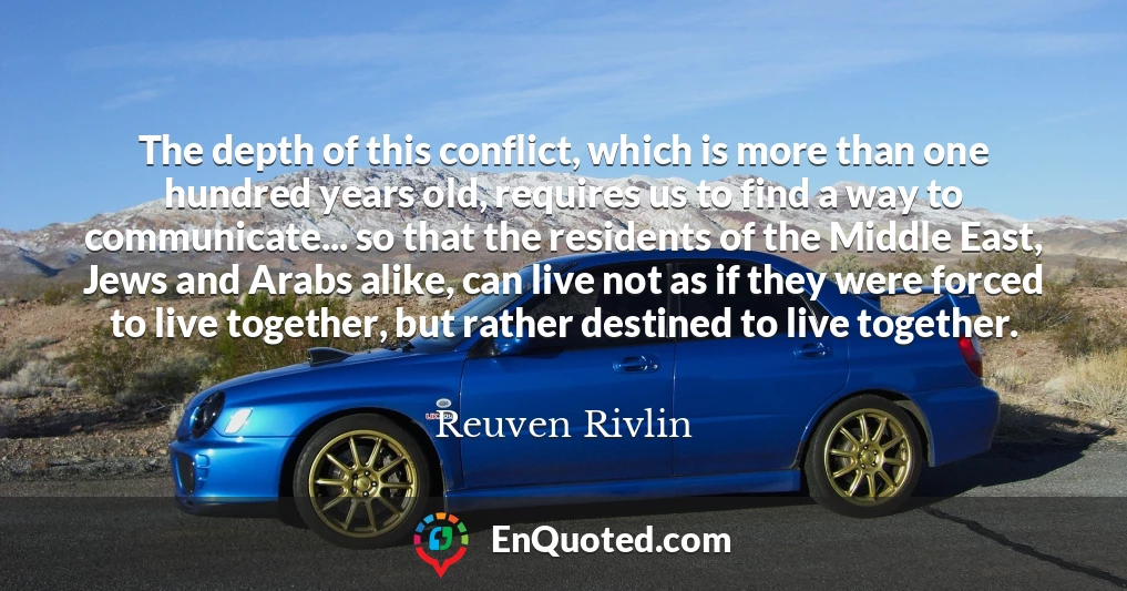 The depth of this conflict, which is more than one hundred years old, requires us to find a way to communicate... so that the residents of the Middle East, Jews and Arabs alike, can live not as if they were forced to live together, but rather destined to live together.