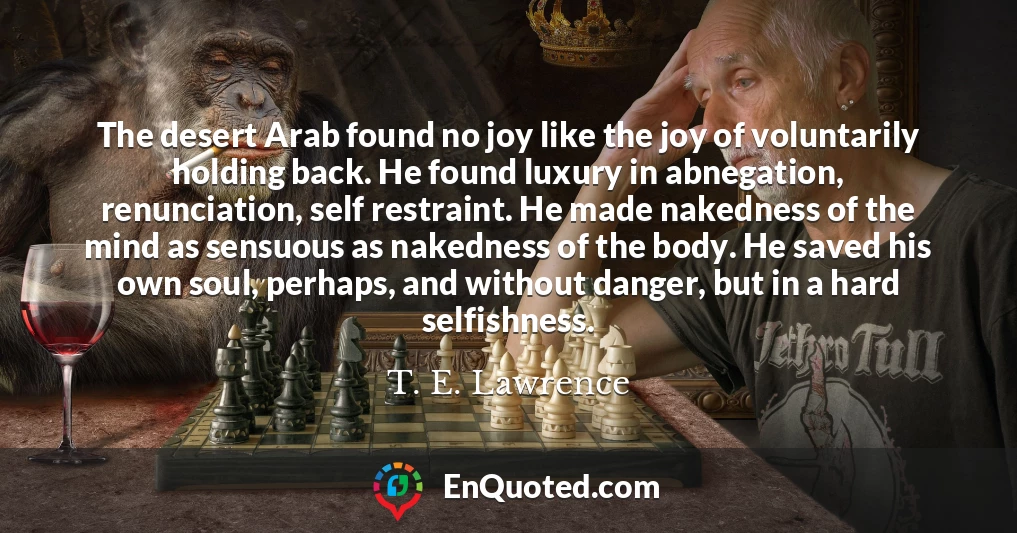 The desert Arab found no joy like the joy of voluntarily holding back. He found luxury in abnegation, renunciation, self restraint. He made nakedness of the mind as sensuous as nakedness of the body. He saved his own soul, perhaps, and without danger, but in a hard selfishness.