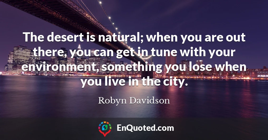 The desert is natural; when you are out there, you can get in tune with your environment, something you lose when you live in the city.