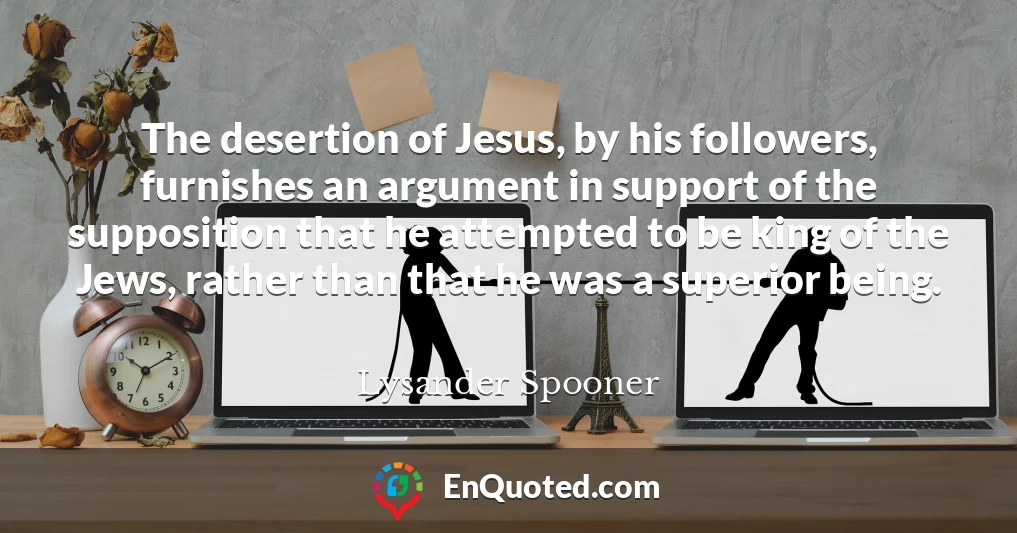 The desertion of Jesus, by his followers, furnishes an argument in support of the supposition that he attempted to be king of the Jews, rather than that he was a superior being.