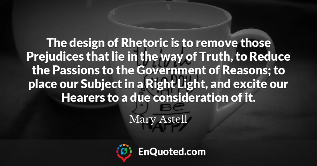 The design of Rhetoric is to remove those Prejudices that lie in the way of Truth, to Reduce the Passions to the Government of Reasons; to place our Subject in a Right Light, and excite our Hearers to a due consideration of it.