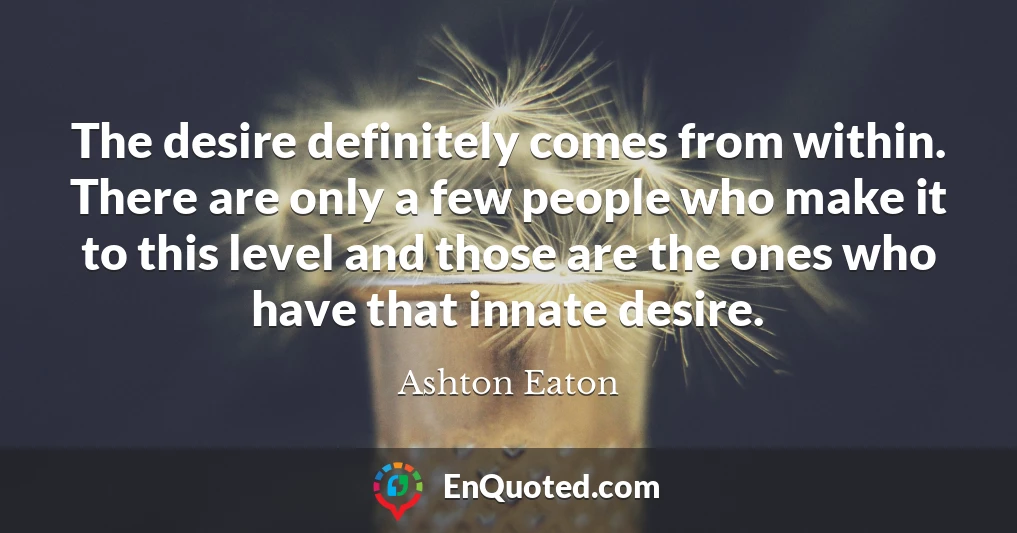The desire definitely comes from within. There are only a few people who make it to this level and those are the ones who have that innate desire.