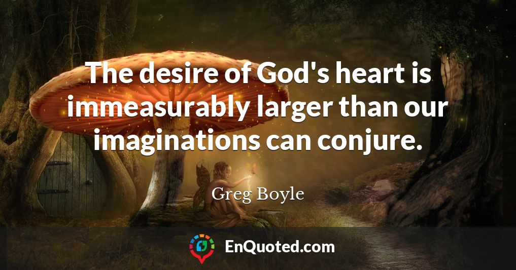 The desire of God's heart is immeasurably larger than our imaginations can conjure.