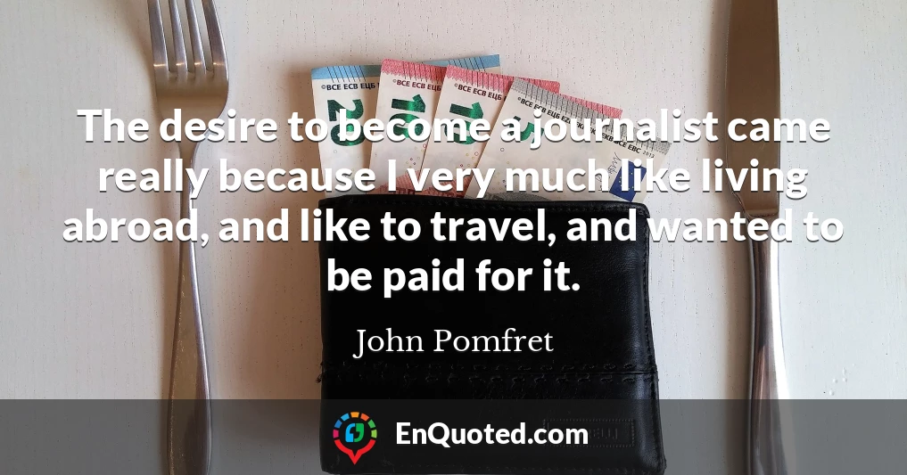 The desire to become a journalist came really because I very much like living abroad, and like to travel, and wanted to be paid for it.