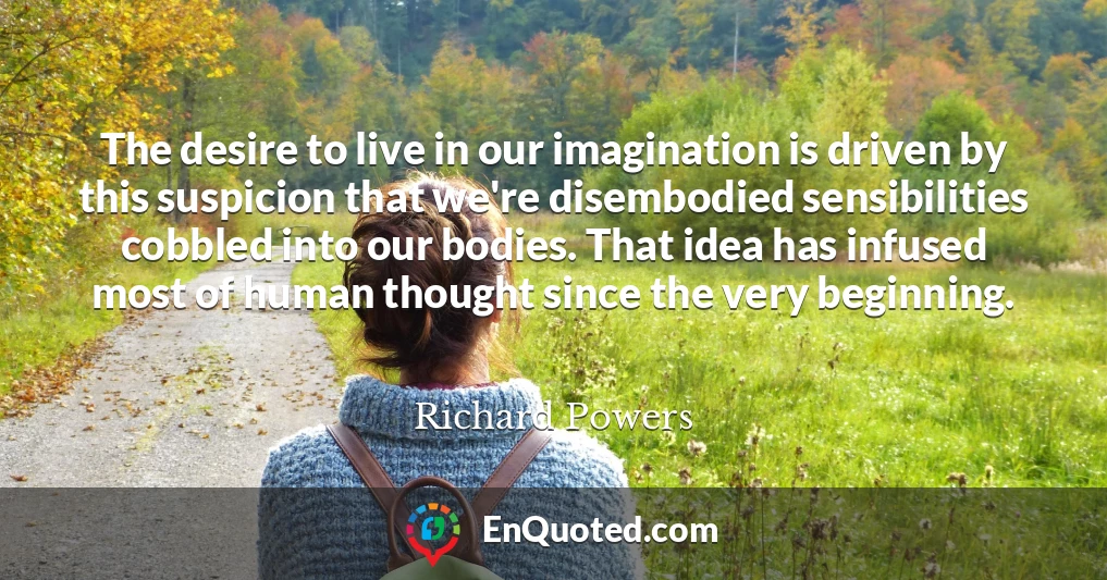 The desire to live in our imagination is driven by this suspicion that we're disembodied sensibilities cobbled into our bodies. That idea has infused most of human thought since the very beginning.