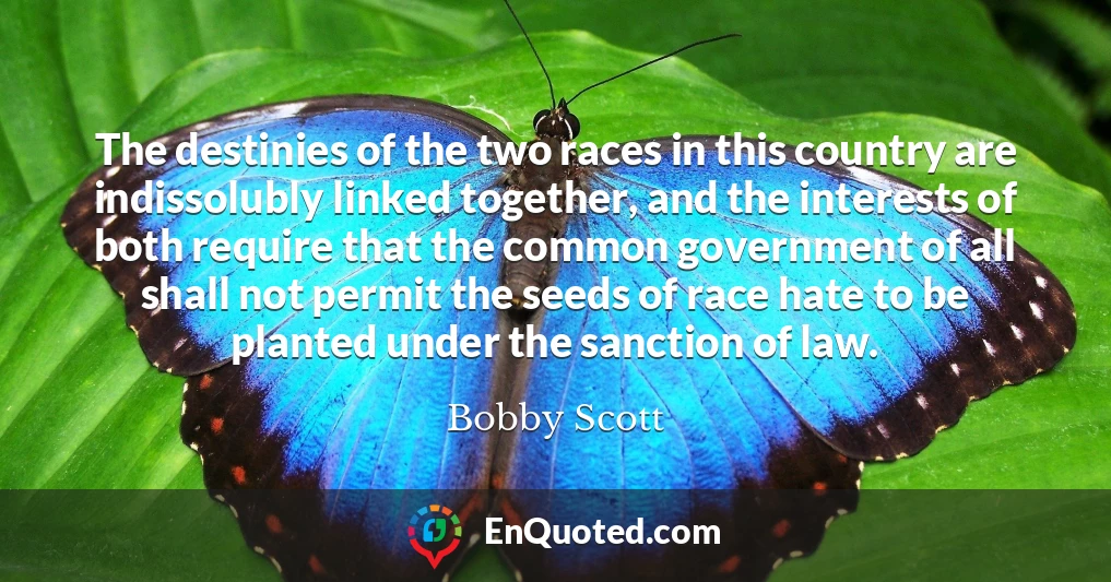 The destinies of the two races in this country are indissolubly linked together, and the interests of both require that the common government of all shall not permit the seeds of race hate to be planted under the sanction of law.
